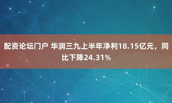 配资论坛门户 华润三九上半年净利18.15亿元，同比下降24.31%