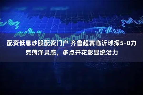 配资低息炒股配资门户 齐鲁超赛临沂球探5-0力克菏泽灵感，多点开花彰显统治力