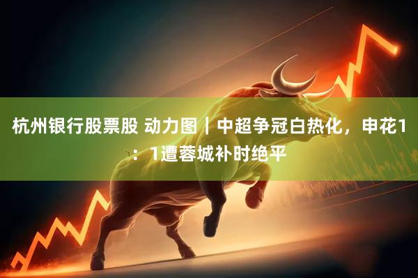 杭州银行股票股 动力图｜中超争冠白热化，申花1：1遭蓉城补时绝平