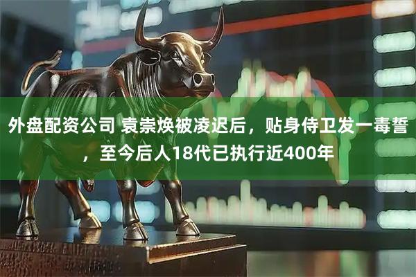 外盘配资公司 袁崇焕被凌迟后，贴身侍卫发一毒誓，至今后人18代已执行近400年