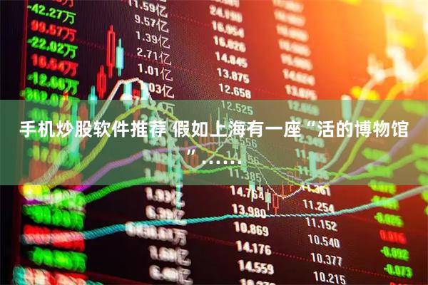 手机炒股软件推荐 假如上海有一座“活的博物馆”……
