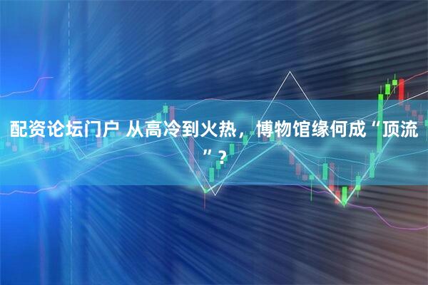 配资论坛门户 从高冷到火热，博物馆缘何成“顶流”？