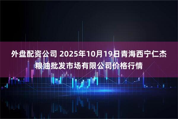 外盘配资公司 2025年10月19日青海西宁仁杰粮油批发市场有限公司价格行情