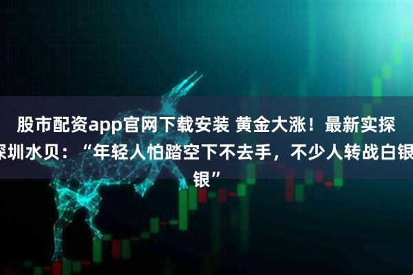 股市配资app官网下载安装 黄金大涨！最新实探深圳水贝：“年轻人怕踏空下不去手，不少人转战白银”