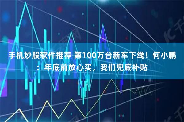 手机炒股软件推荐 第100万台新车下线！何小鹏：年底前放心买，我们兜底补贴