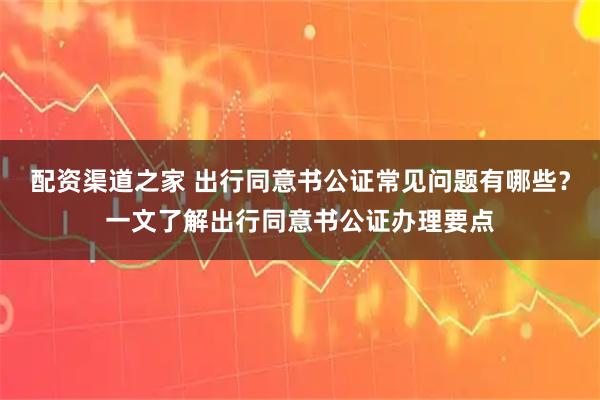 配资渠道之家 出行同意书公证常见问题有哪些？一文了解出行同意书公证办理要点