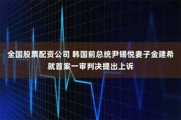 全国股票配资公司 韩国前总统尹锡悦妻子金建希就首案一审判决提出上诉