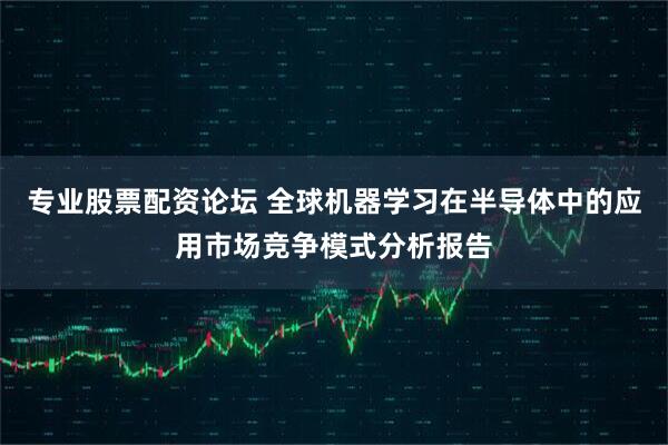 专业股票配资论坛 全球机器学习在半导体中的应用市场竞争模式分析报告